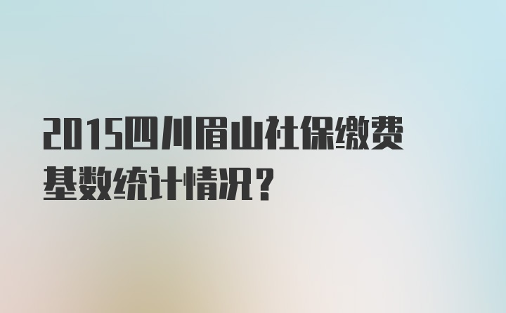 2015四川眉山社保缴费基数统计情况？