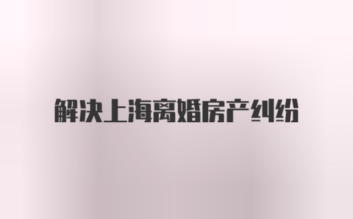 解决上海离婚房产纠纷