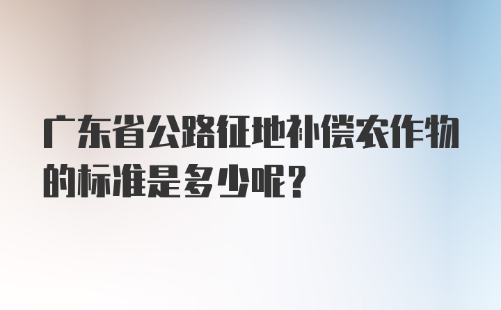 广东省公路征地补偿农作物的标准是多少呢？