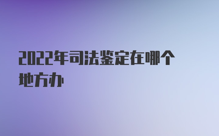 2022年司法鉴定在哪个地方办