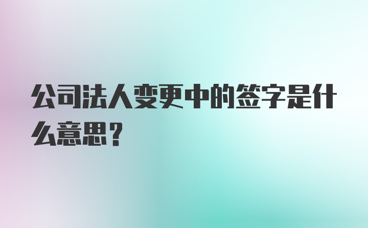 公司法人变更中的签字是什么意思？