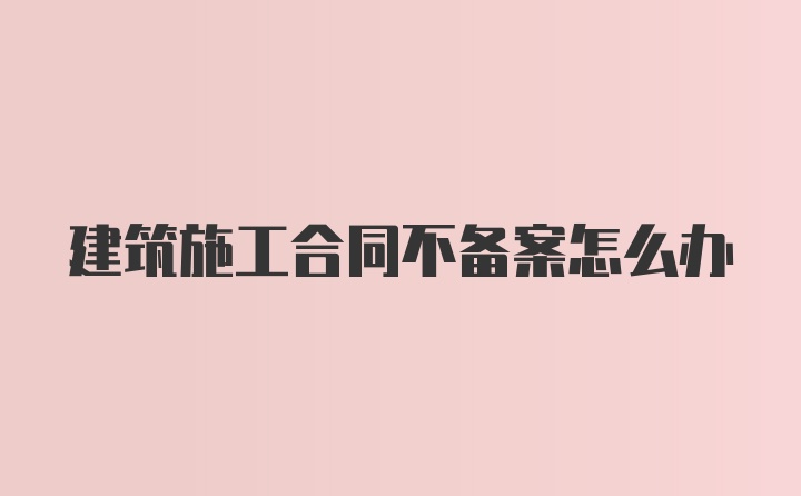 建筑施工合同不备案怎么办