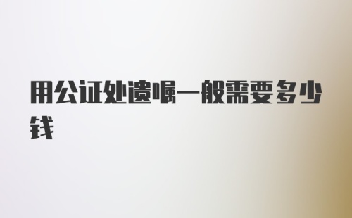 用公证处遗嘱一般需要多少钱