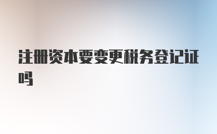 注册资本要变更税务登记证吗