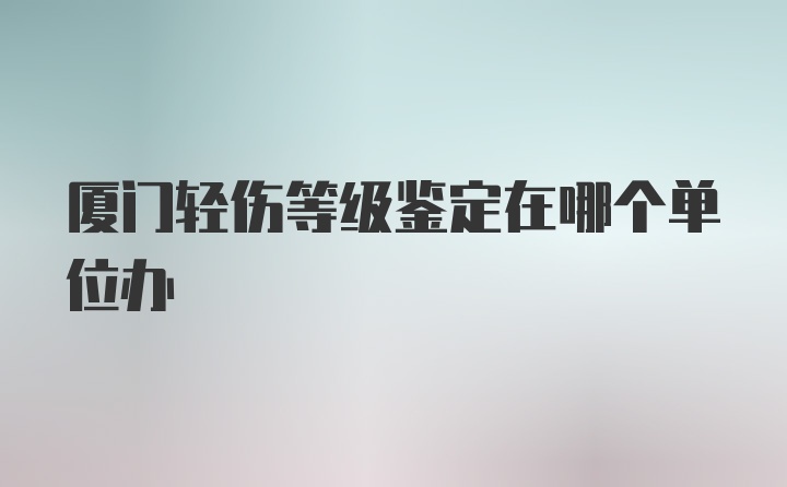 厦门轻伤等级鉴定在哪个单位办