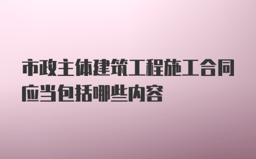 市政主体建筑工程施工合同应当包括哪些内容