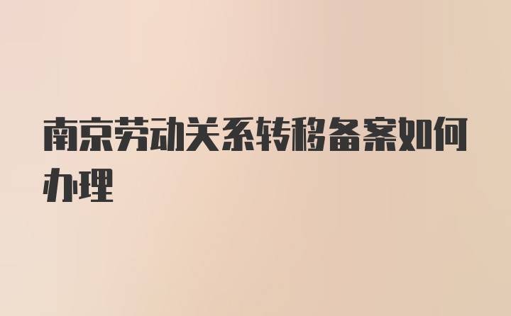 南京劳动关系转移备案如何办理