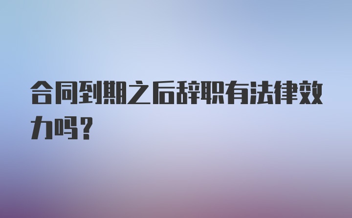 合同到期之后辞职有法律效力吗？