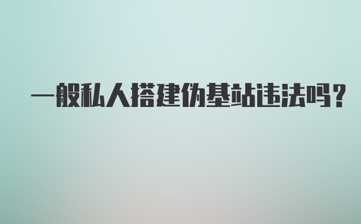 一般私人搭建伪基站违法吗？