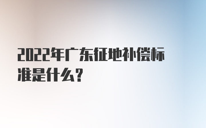 2022年广东征地补偿标准是什么？