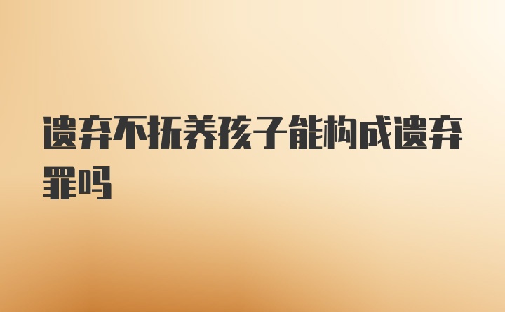 遗弃不抚养孩子能构成遗弃罪吗