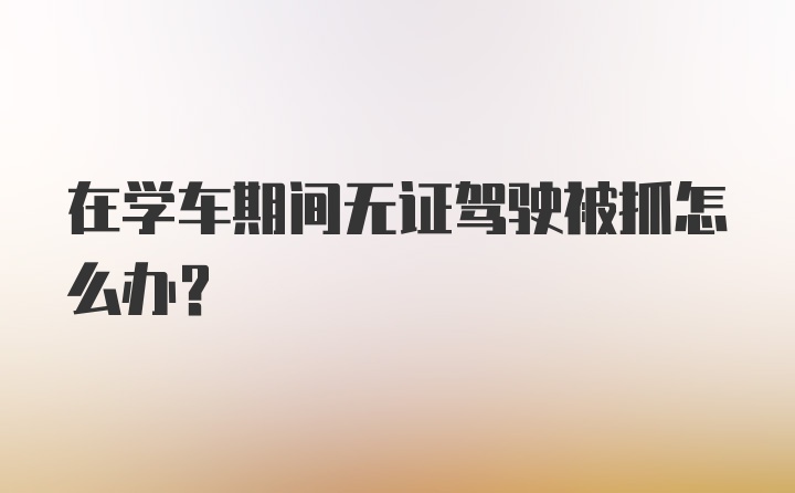 在学车期间无证驾驶被抓怎么办?