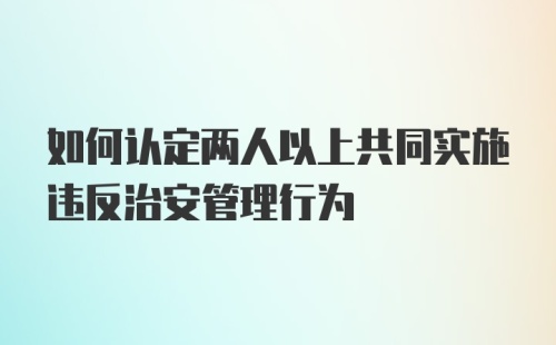 如何认定两人以上共同实施违反治安管理行为