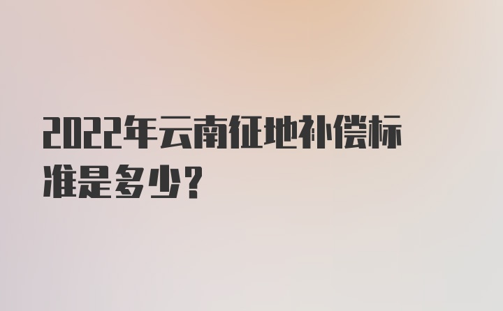 2022年云南征地补偿标准是多少？