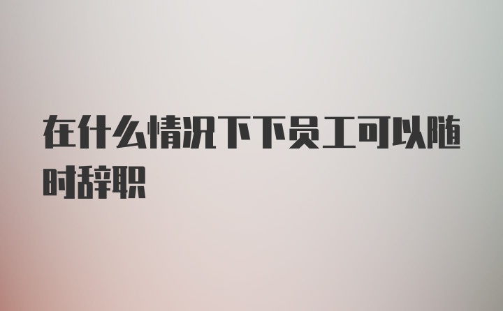 在什么情况下下员工可以随时辞职