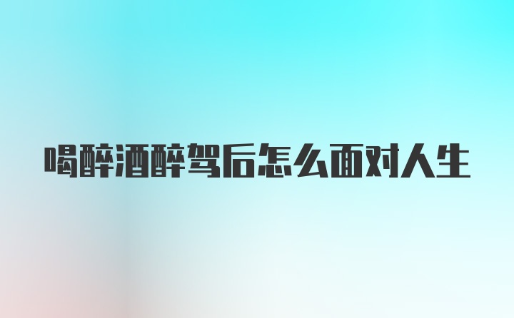 喝醉酒醉驾后怎么面对人生