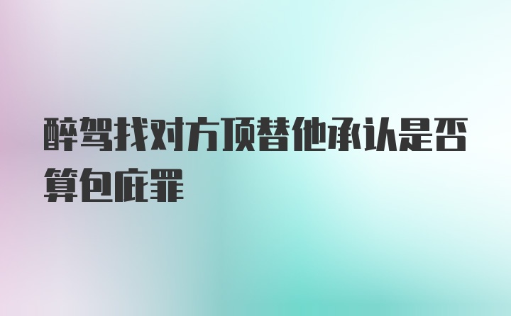 醉驾找对方顶替他承认是否算包庇罪