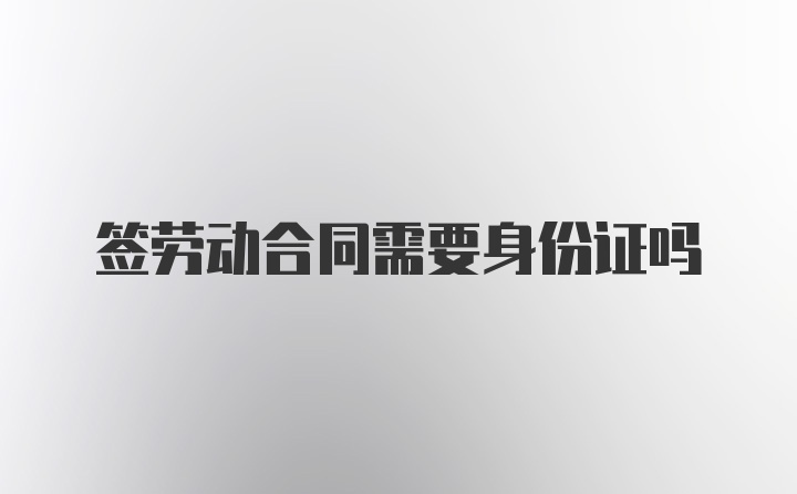 签劳动合同需要身份证吗