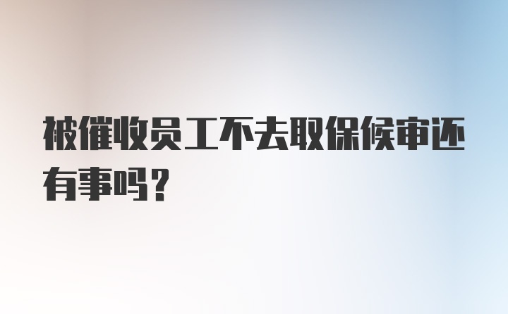 被催收员工不去取保候审还有事吗？