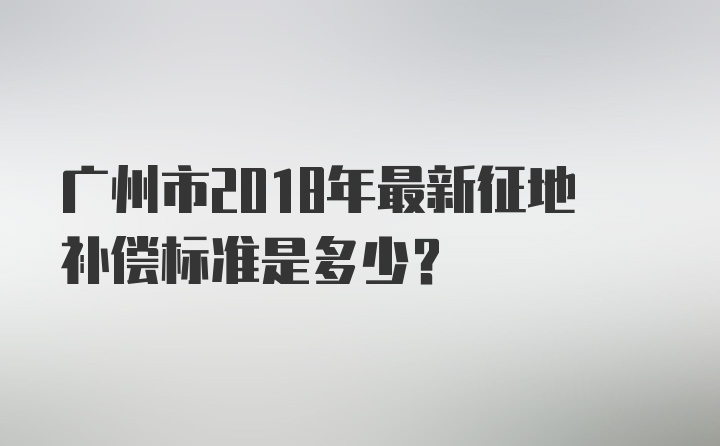 广州市2018年最新征地补偿标准是多少？