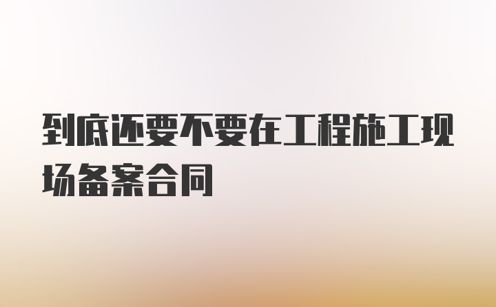 到底还要不要在工程施工现场备案合同