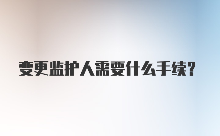 变更监护人需要什么手续？