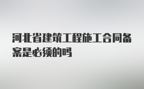 河北省建筑工程施工合同备案是必须的吗