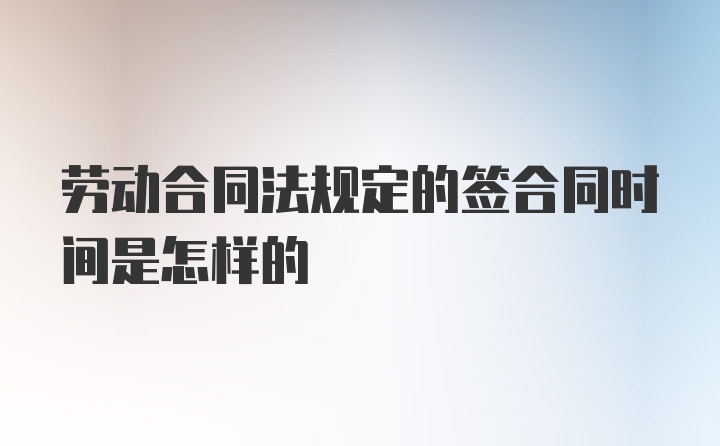 劳动合同法规定的签合同时间是怎样的