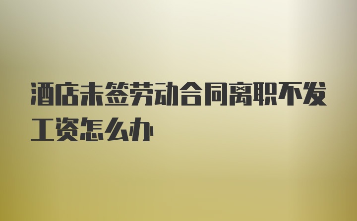 酒店未签劳动合同离职不发工资怎么办