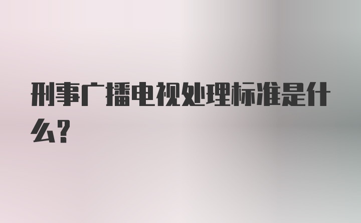 刑事广播电视处理标准是什么？