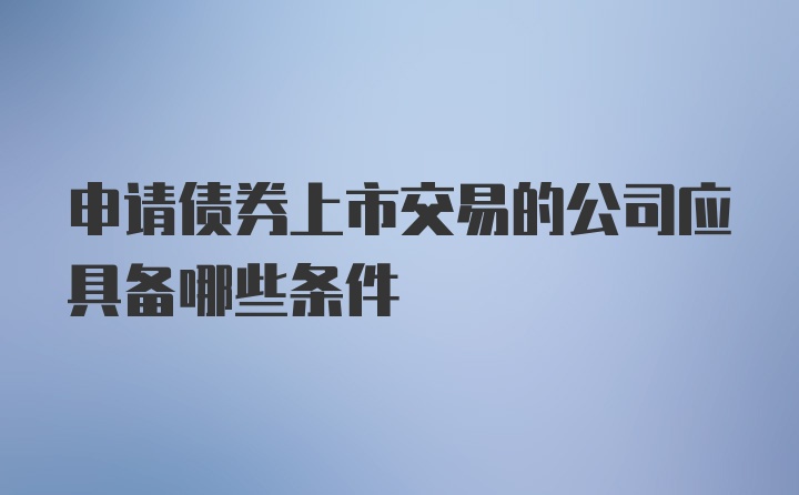 申请债券上市交易的公司应具备哪些条件