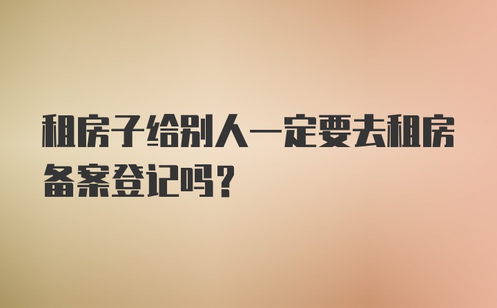 租房子给别人一定要去租房备案登记吗？