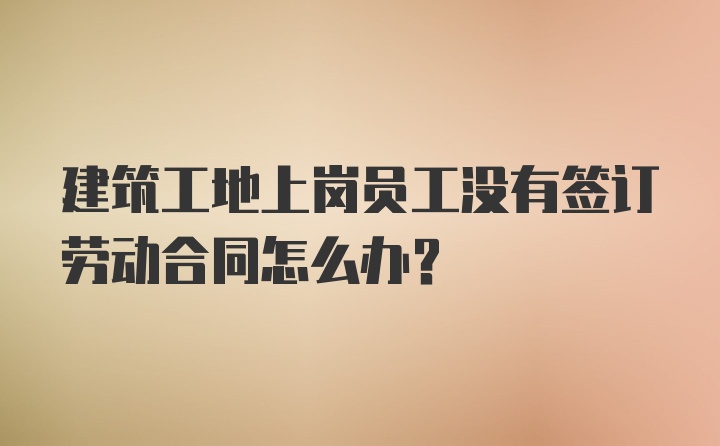 建筑工地上岗员工没有签订劳动合同怎么办？