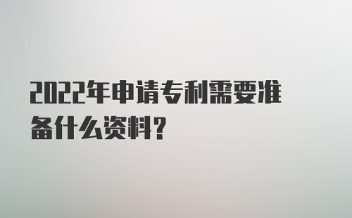 2022年申请专利需要准备什么资料？