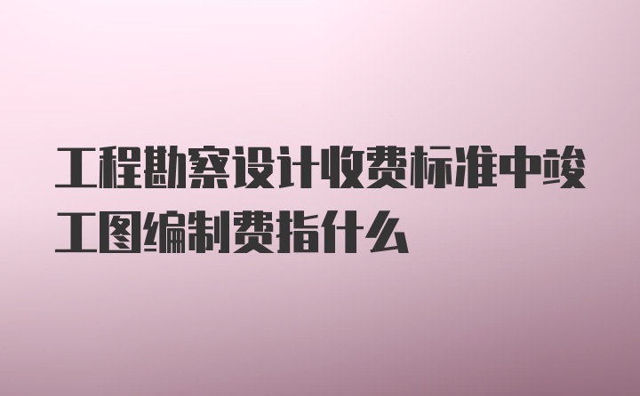 工程勘察设计收费标准中竣工图编制费指什么