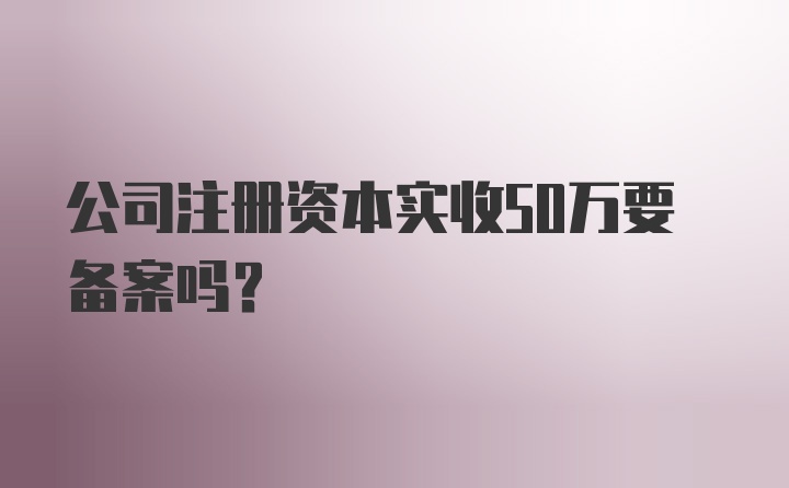 公司注册资本实收50万要备案吗？