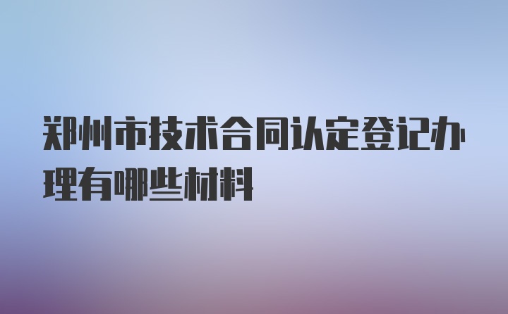 郑州市技术合同认定登记办理有哪些材料