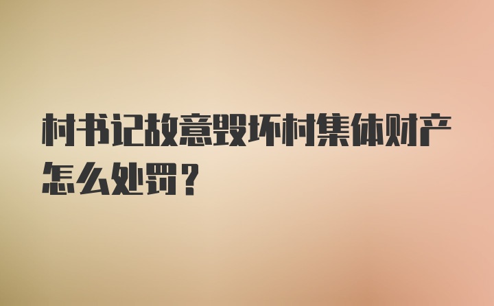 村书记故意毁坏村集体财产怎么处罚?