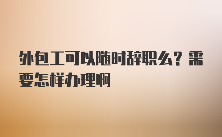 外包工可以随时辞职么？需要怎样办理啊