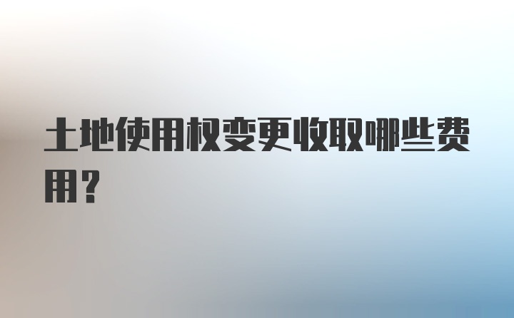 土地使用权变更收取哪些费用?