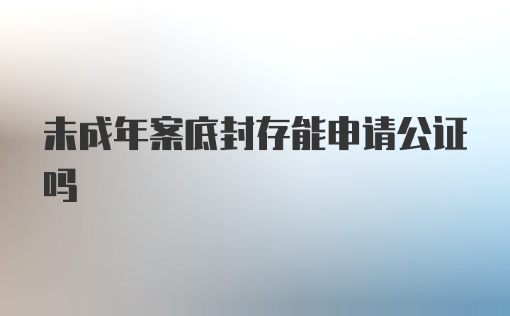 未成年案底封存能申请公证吗