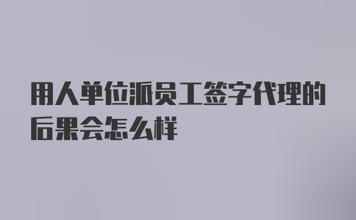 用人单位派员工签字代理的后果会怎么样