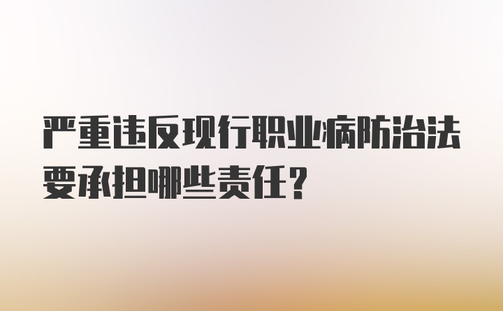 严重违反现行职业病防治法要承担哪些责任?