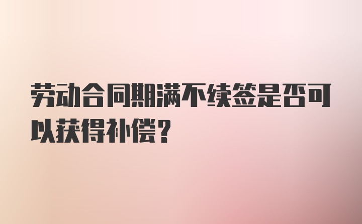 劳动合同期满不续签是否可以获得补偿？