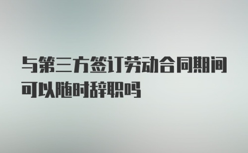 与第三方签订劳动合同期间可以随时辞职吗