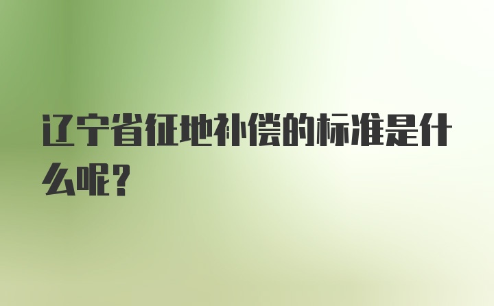 辽宁省征地补偿的标准是什么呢？