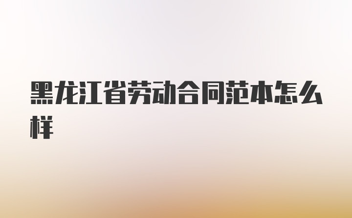 黑龙江省劳动合同范本怎么样