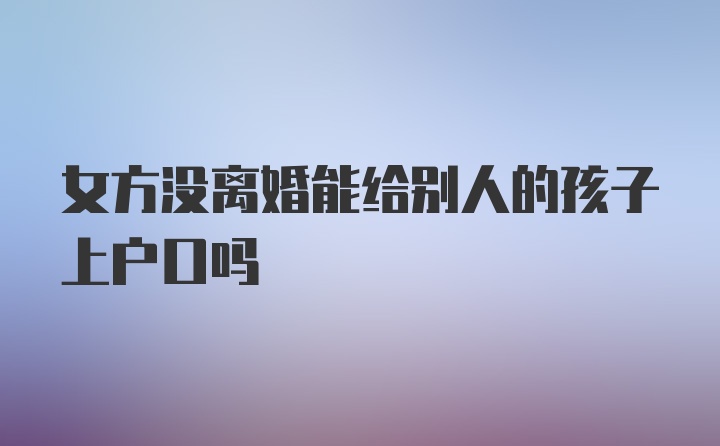 女方没离婚能给别人的孩子上户口吗