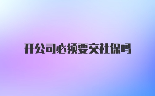 开公司必须要交社保吗