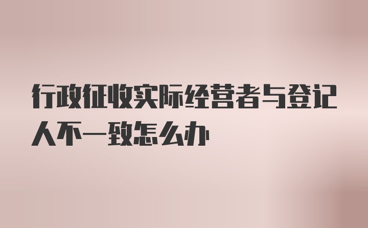 行政征收实际经营者与登记人不一致怎么办